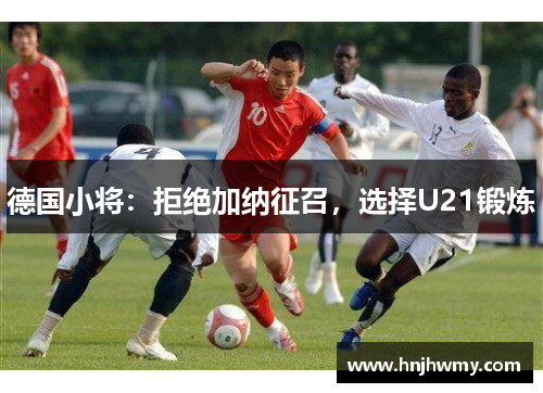 德国小将：拒绝加纳征召，选择U21锻炼